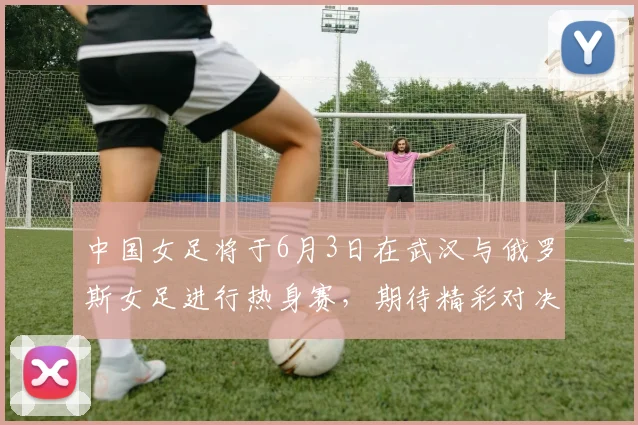 中国女足将于6月3日在武汉与俄罗斯女足进行热身赛，期待精彩对决