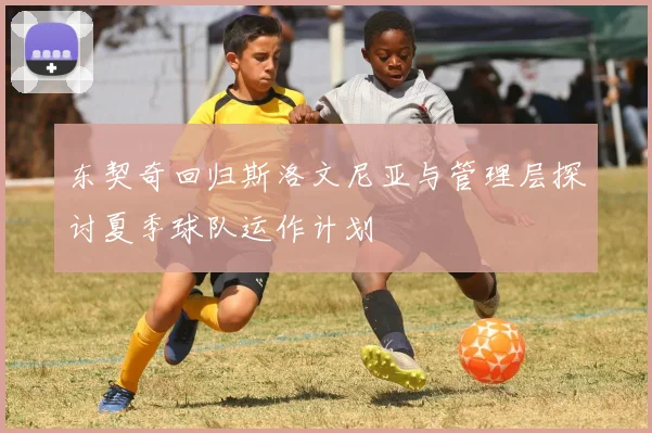 东契奇回归斯洛文尼亚与管理层探讨夏季球队运作计划