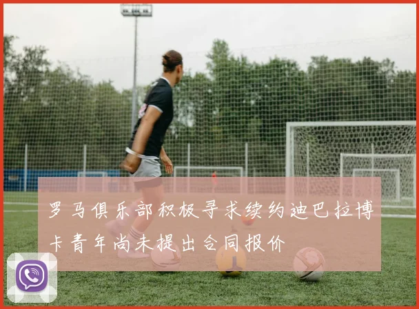 罗马俱乐部积极寻求续约迪巴拉博卡青年尚未提出合同报价