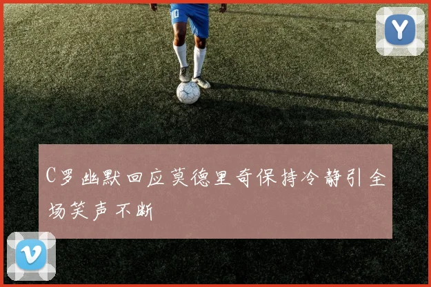 C罗幽默回应莫德里奇保持冷静引全场笑声不断