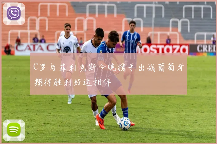 C罗与菲利克斯今晚携手出战葡萄牙期待胜利好运相伴