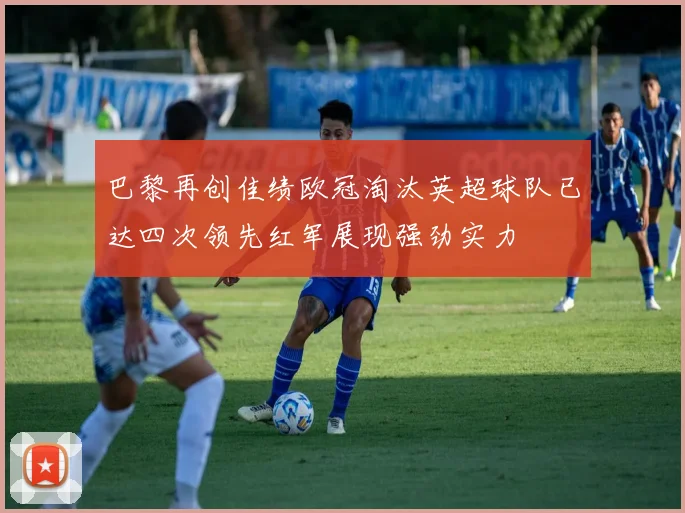 巴黎再创佳绩欧冠淘汰英超球队已达四次领先红军展现强劲实力