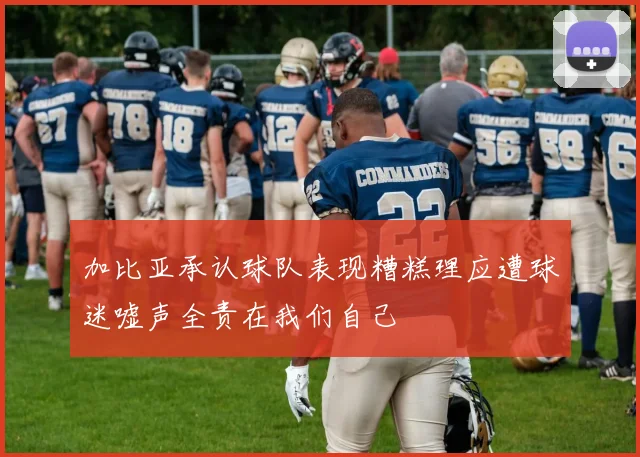 加比亚承认球队表现糟糕理应遭球迷嘘声全责在我们自己