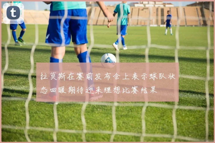 拉莫斯在赛前发布会上表示球队状态回暖期待迎来理想比赛结果