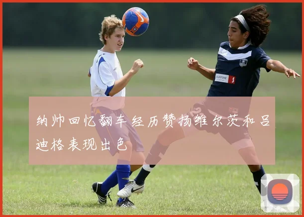 纳帅回忆翻车经历赞扬维尔茨和吕迪格表现出色