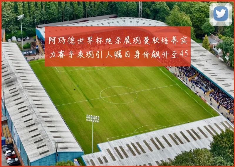阿玛德世界杯绝杀展现曼联培养实力赛季表现引人瞩目身价飙升至4500万欧