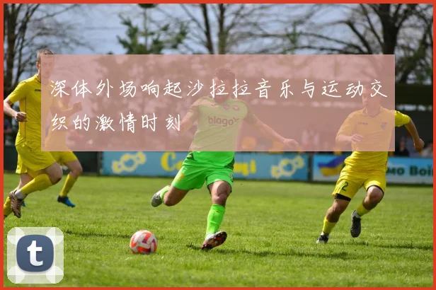 深体外场响起沙拉拉音乐与运动交织的激情时刻