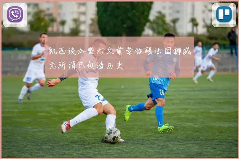 凯西谈加盟尤文前景称踢法国挪威无所谓已创造历史
