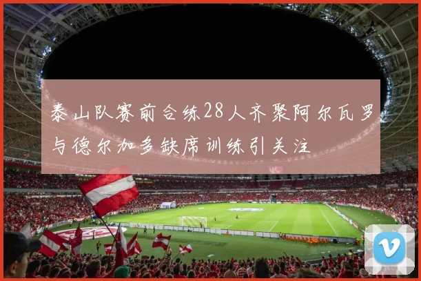 泰山队赛前合练28人齐聚阿尔瓦罗与德尔加多缺席训练引关注