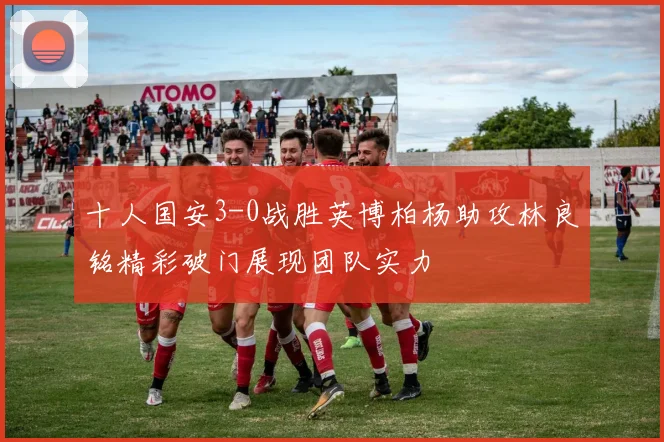 十人国安3-0战胜英博柏杨助攻林良铭精彩破门展现团队实力