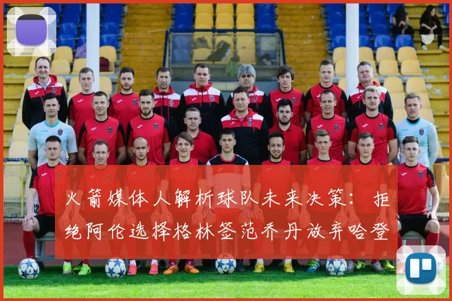 火箭媒体人解析球队未来决策：拒绝阿伦选择格林签范乔丹放弃哈登