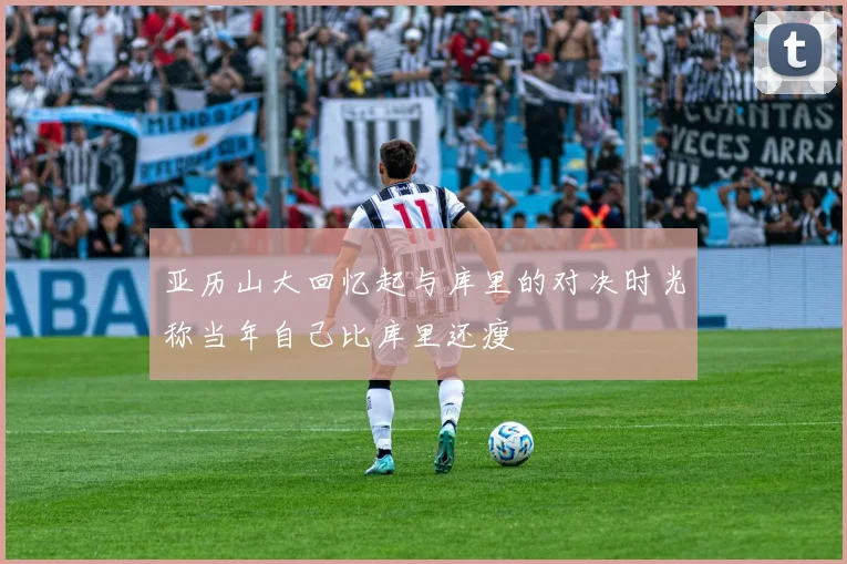 亚历山大回忆起与库里的对决时光称当年自己比库里还瘦