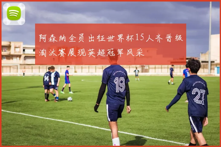阿森纳全员出征世界杯15人齐晋级淘汰赛展现英超冠军风采