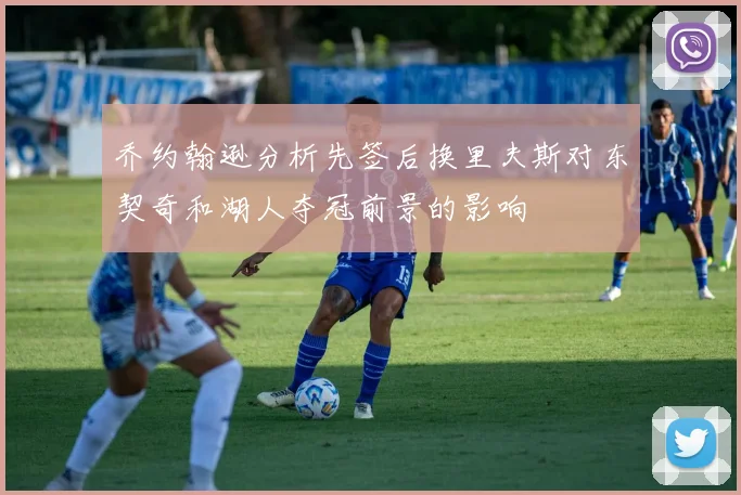 乔约翰逊分析先签后换里夫斯对东契奇和湖人夺冠前景的影响