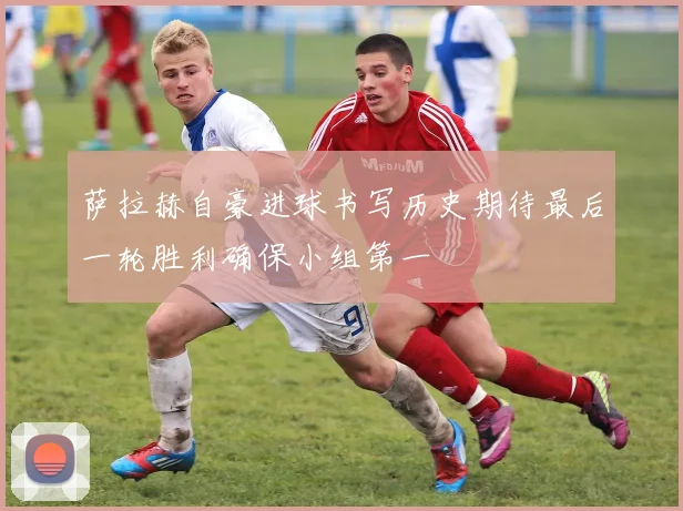 萨拉赫自豪进球书写历史期待最后一轮胜利确保小组第一