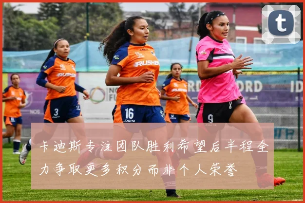 卡迪斯专注团队胜利希望后半程全力争取更多积分而非个人荣誉