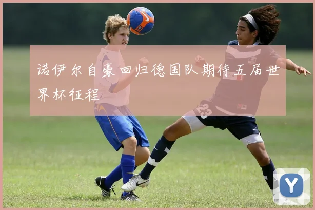 诺伊尔自豪回归德国队期待五届世界杯征程