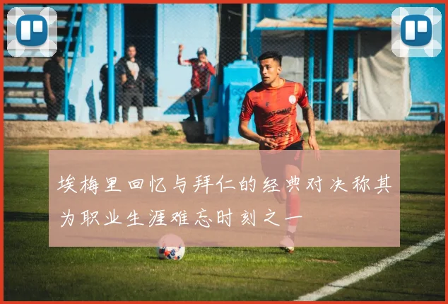 埃梅里回忆与拜仁的经典对决称其为职业生涯难忘时刻之一