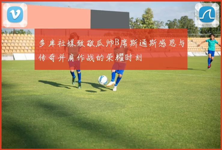 多库社媒致敬瓜帅B席斯通斯感恩与传奇并肩作战的荣耀时刻