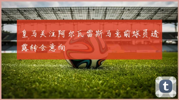 皇马关注阿尔瓦雷斯马竞前球员透露转会意向