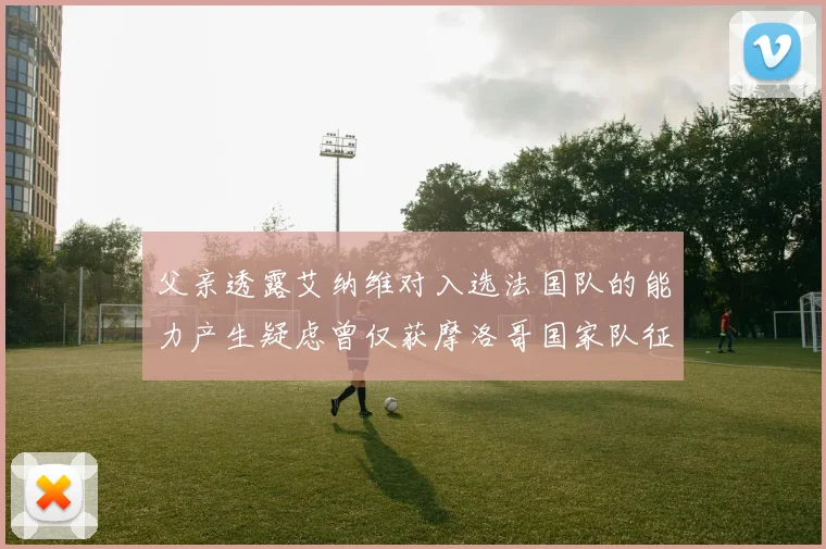 父亲透露艾纳维对入选法国队的能力产生疑虑曾仅获摩洛哥国家队征召